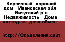 Кирпичный, хороший дом - Ивановская обл., Вичугский р-н Недвижимость » Дома, коттеджи, дачи обмен   